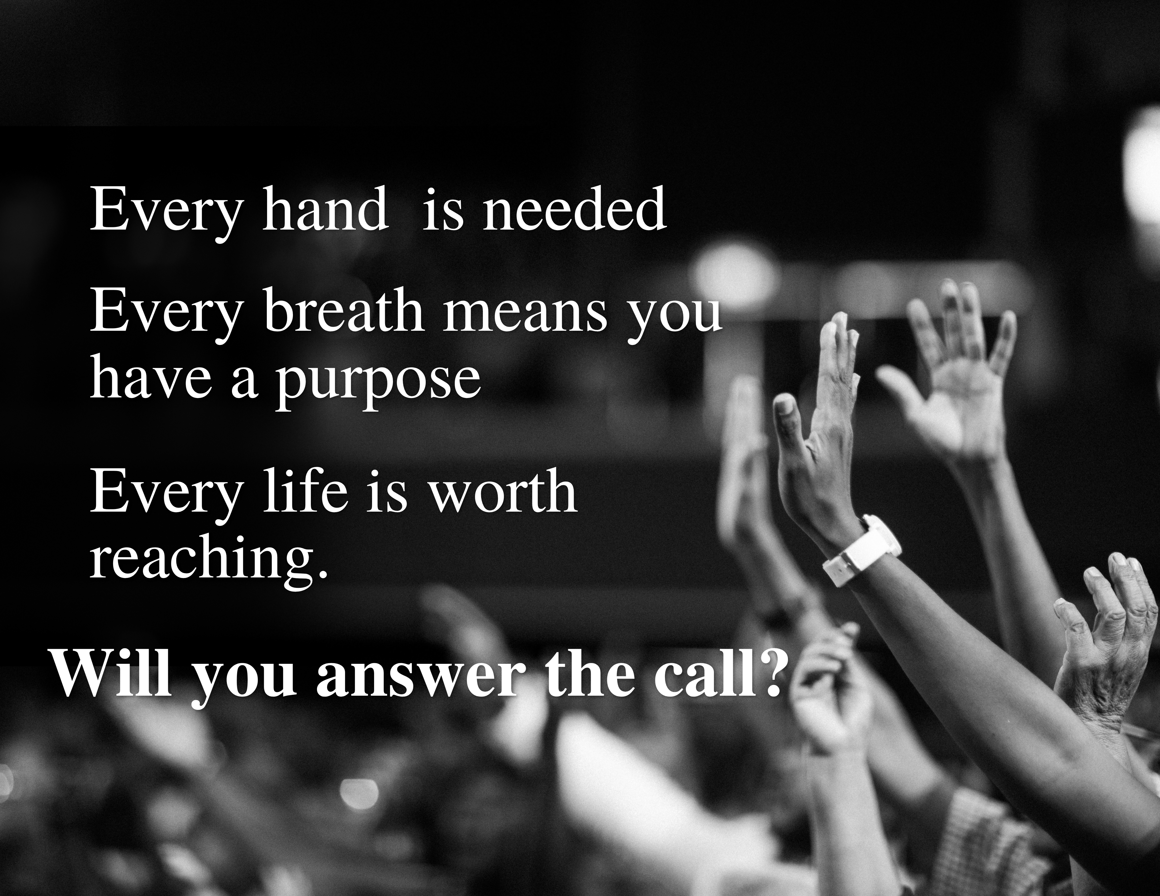 Every hand is needed. Every breath means you have a purpose. Every life is worth reaching. Will you answer the call?
